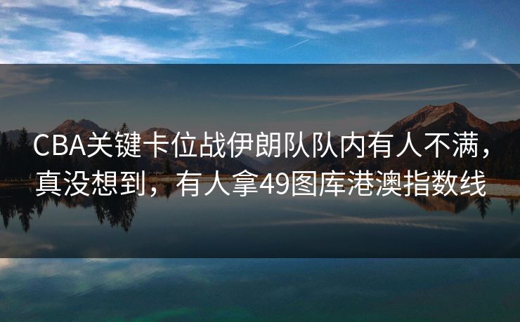 CBA关键卡位战伊朗队队内有人不满，真没想到，有人拿49图库港澳指数线
