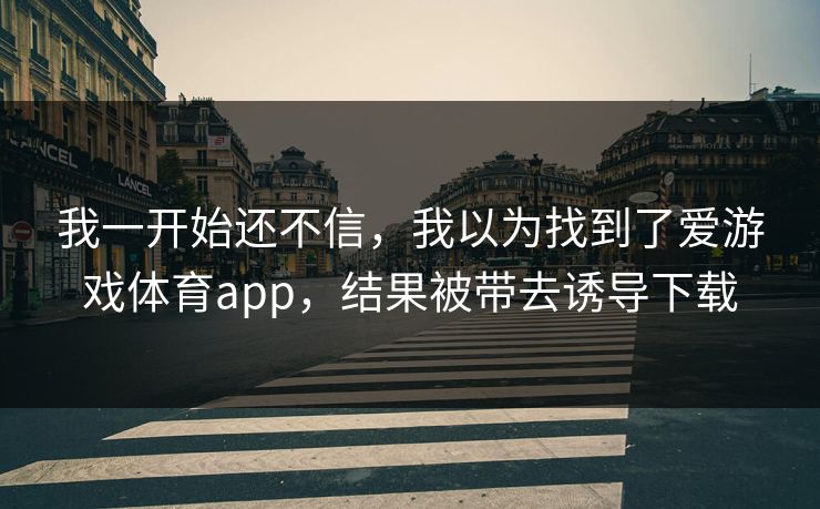我一开始还不信,我以为找到了爱游戏体育app,结果被带去诱导下载 我一开始还不信,我以为找到了爱游戏体育app,结果被带去诱导下载