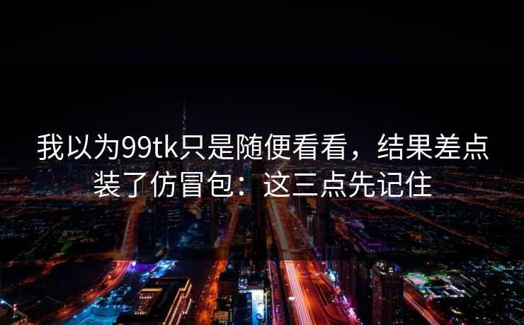 我以为99tk只是随便看看,结果差点装了仿冒包:这三点先记住 我以为99tk只是随便看看,结果差点装了仿冒包:这三点先记住