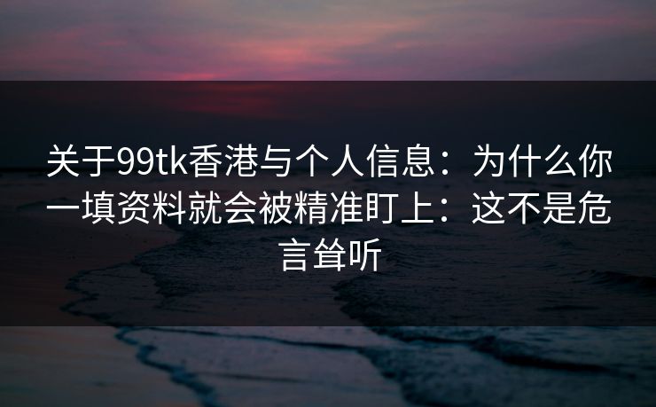 关于99tk香港与个人信息:为什么你一填资料就会被精准盯上:这不是危言耸听 关于99tk香港与个人信息:为什么你一填资料就会被精准盯上:这不是危言耸听