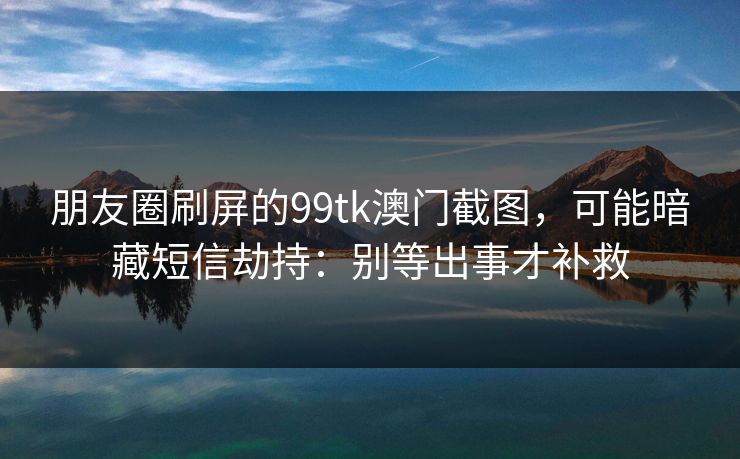朋友圈刷屏的99tk澳门截图，可能暗藏短信劫持：别等出事才补救