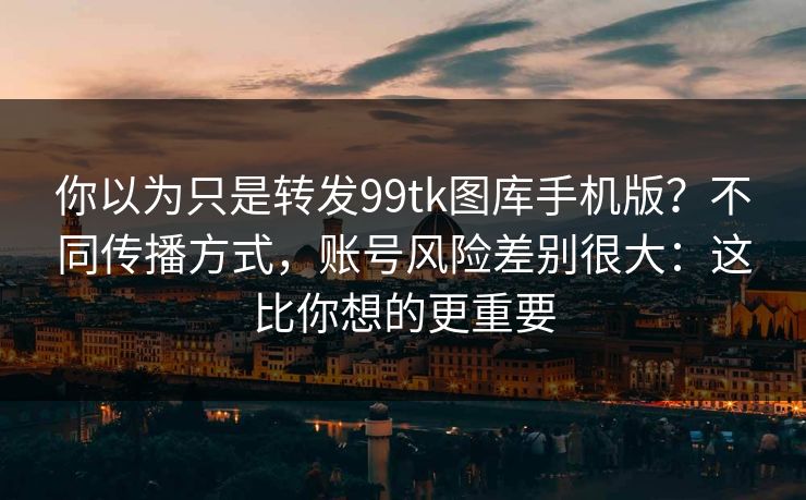 你以为只是转发99tk图库手机版?不同传播方式,账号风险差别很大:这比你想的更重要 你以为只是转发99tk图库手机版?不同传播方式,账号风险差别很大:这比你想的更重要