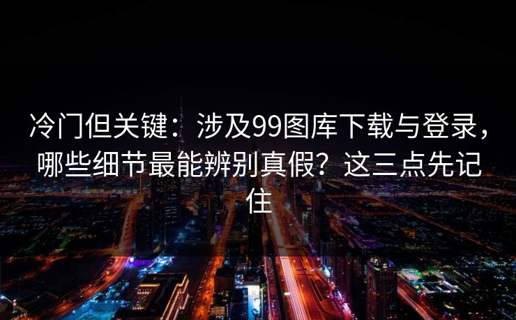 冷门但关键：涉及99图库下载与登录，哪些细节最能辨别真假？这三点先记住